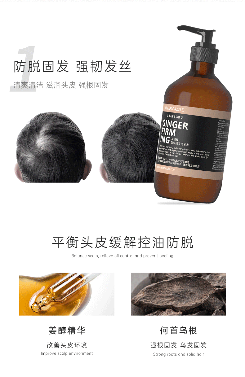 防脱固发 强韧发丝   Balance scalp, relieve oil control and prevent peeling   GINGER FIRMING SHAMPOO   清爽清洁 滋润头皮 强根固发   MILLERDAZZLE   要间首乌精华   GINGER FIRM   平衡头皮 缓解控油防脱   Balance scalp, relieve oil control and prevent peeling   姜醇精华 何首乌根   改善环境 改善头皮环境   强韧发丝 强韧发根