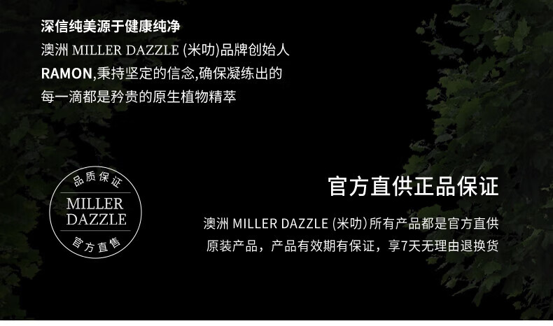 澳洲MILLERDAZZLE（米叻)品牌创始人RAMON秉持坚定的信念，确保每一滴产品都是矜贵的原生植物精萃，品质保证，官方直供正品。MILLER DAZZLE澳洲品牌所有产品均为官方直供原装，有效期有保证，并享受7天无理由退换货服务。